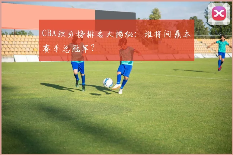 CBA积分榜排名大揭秘：谁将问鼎本赛季总冠军？