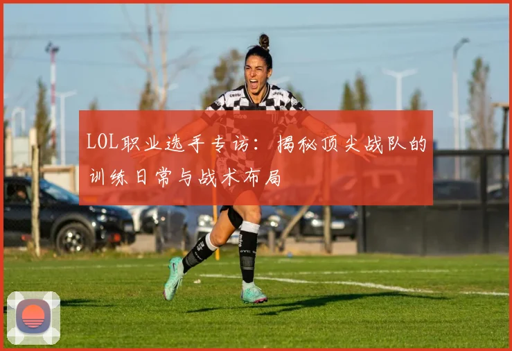 LOL职业选手专访：揭秘顶尖战队的训练日常与战术布局