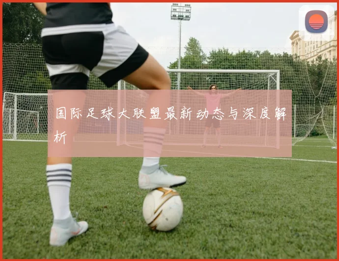国际足球大联盟最新动态与深度解析